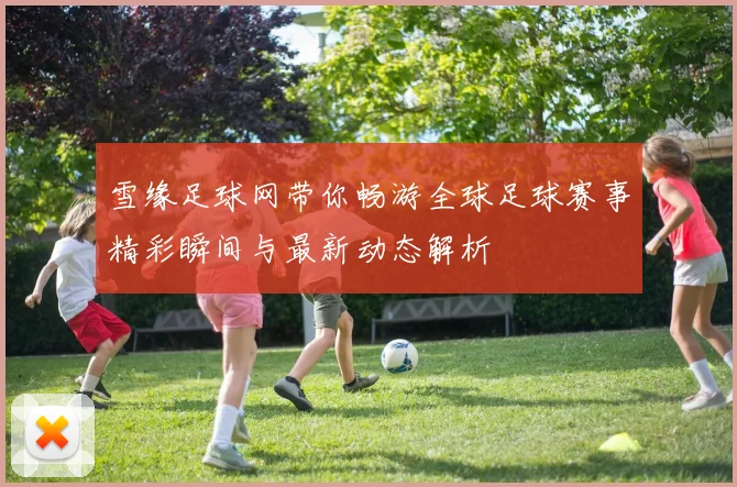 雪缘足球网带你畅游全球足球赛事精彩瞬间与最新动态解析