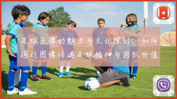 足球头像的魅力与文化探讨：如何通过图像传递足球精神与团队价值