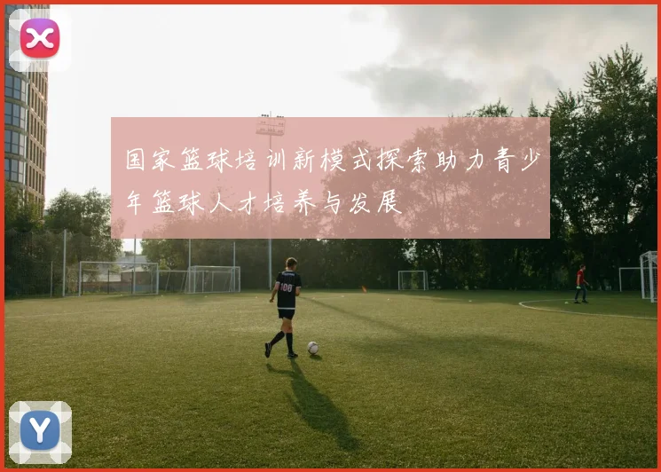 国家篮球培训新模式探索助力青少年篮球人才培养与发展