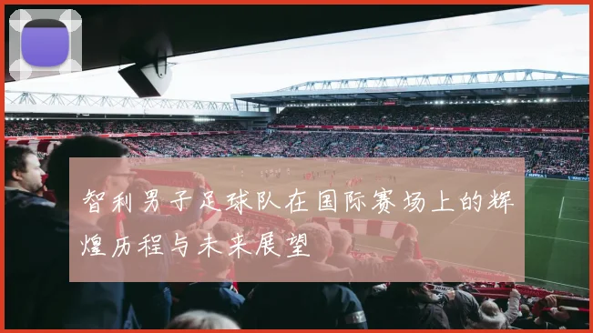 智利男子足球队在国际赛场上的辉煌历程与未来展望
