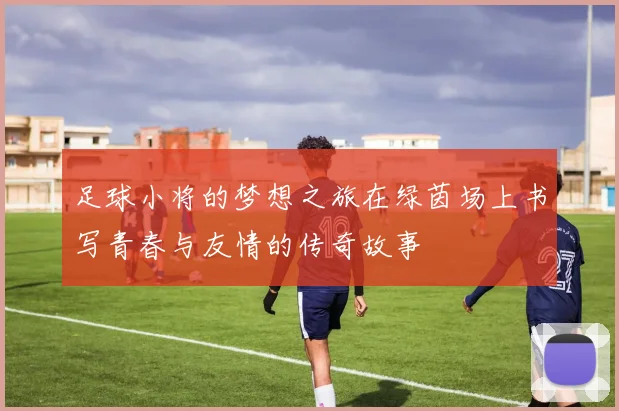 足球小将的梦想之旅在绿茵场上书写青春与友情的传奇故事