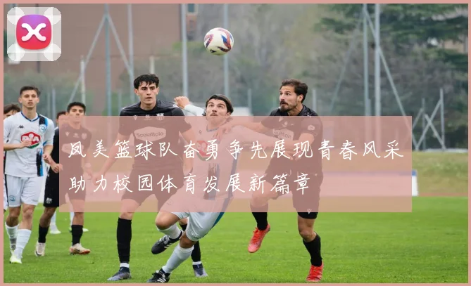 凤美篮球队奋勇争先展现青春风采助力校园体育发展新篇章