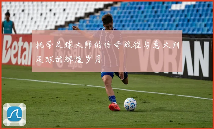 托蒂足球大师的传奇旅程与意大利足球的辉煌岁月