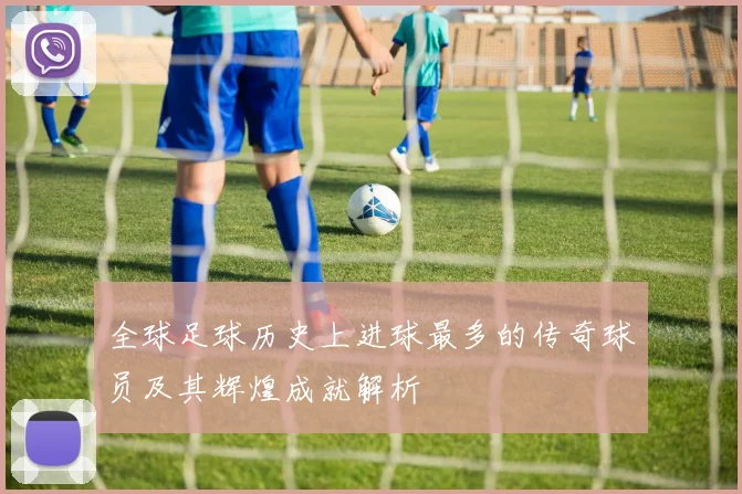 全球足球历史上进球最多的传奇球员及其辉煌成就解析