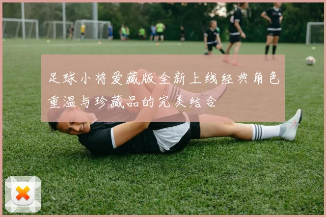 足球小将爱藏版全新上线经典角色重温与珍藏品的完美结合