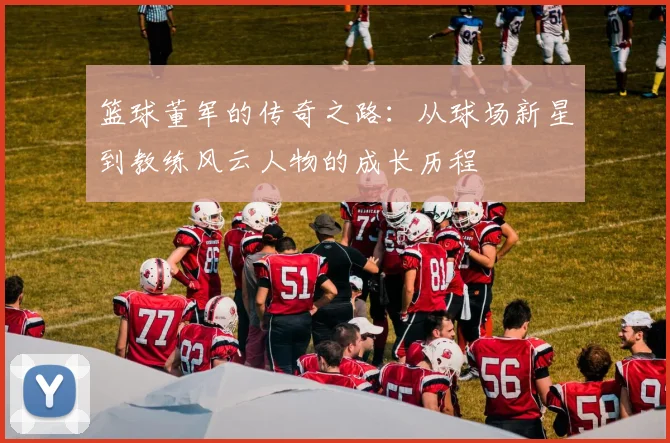 篮球董军的传奇之路：从球场新星到教练风云人物的成长历程