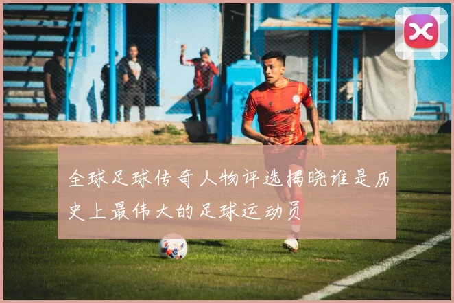 全球足球传奇人物评选揭晓谁是历史上最伟大的足球运动员
