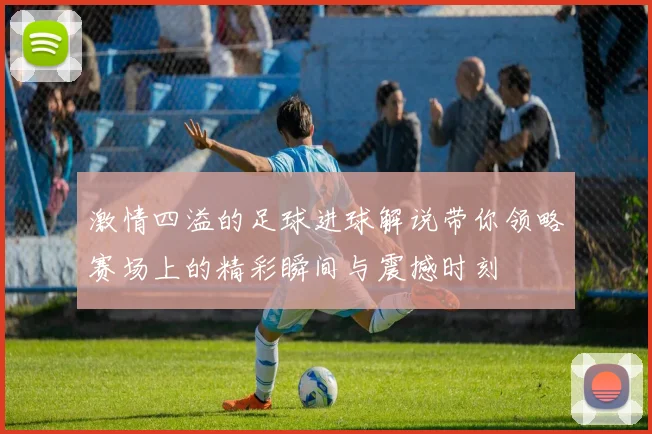 激情四溢的足球进球解说带你领略赛场上的精彩瞬间与震撼时刻